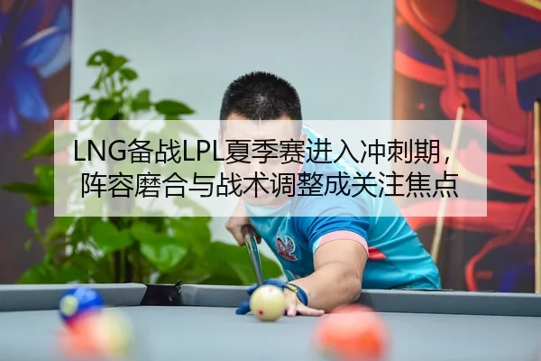LNG备战LPL夏季赛进入冲刺期，阵容磨合与战术调整成关注焦点
